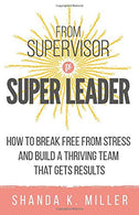 From Supervisor to Super Leader: How to Break Free from Stress and Build a Thriving Team That Gets Results